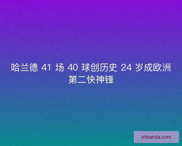哈兰德 41 场 40 球创历史 24 岁成欧洲第二快神锋