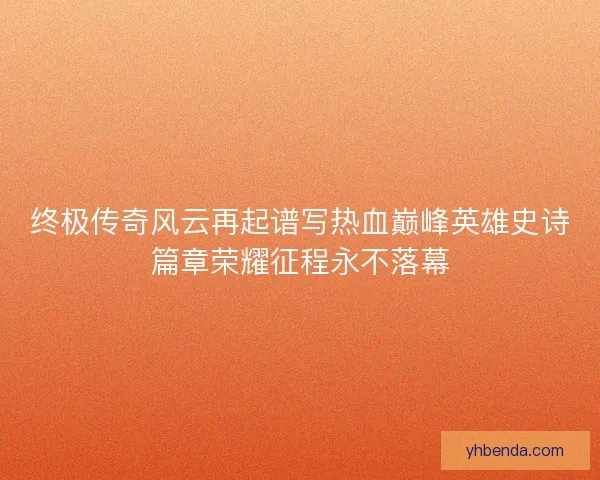 终极传奇风云再起谱写热血巅峰英雄史诗篇章荣耀征程永不落幕