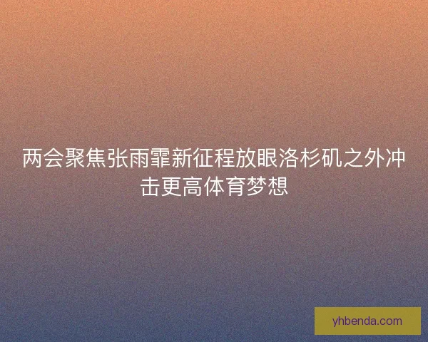 两会聚焦张雨霏新征程放眼洛杉矶之外冲击更高体育梦想
