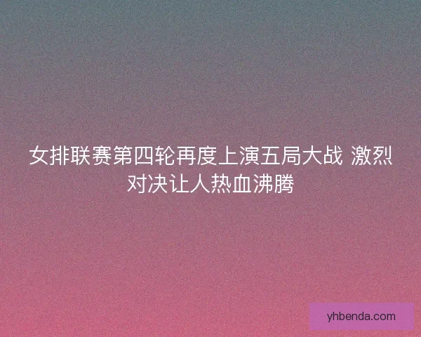 女排联赛第四轮再度上演五局大战 激烈对决让人热血沸腾
