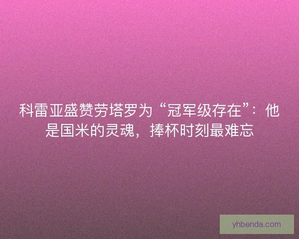 科雷亚盛赞劳塔罗为 “冠军级存在”：他是国米的灵魂，捧杯时刻最难忘