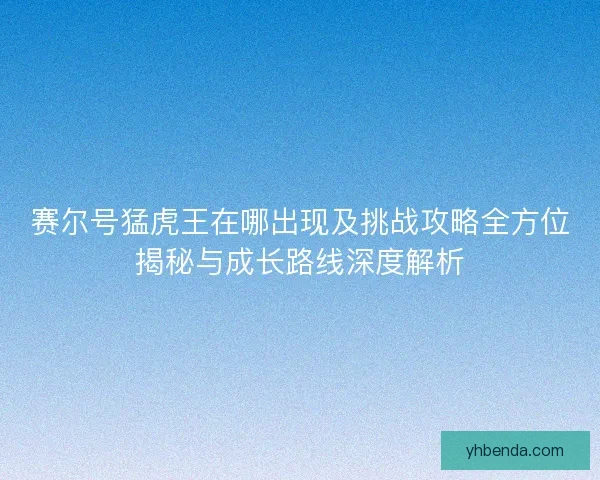 赛尔号猛虎王在哪出现及挑战攻略全方位揭秘与成长路线深度解析