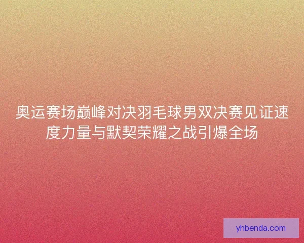 奥运赛场巅峰对决羽毛球男双决赛见证速度力量与默契荣耀之战引爆全场